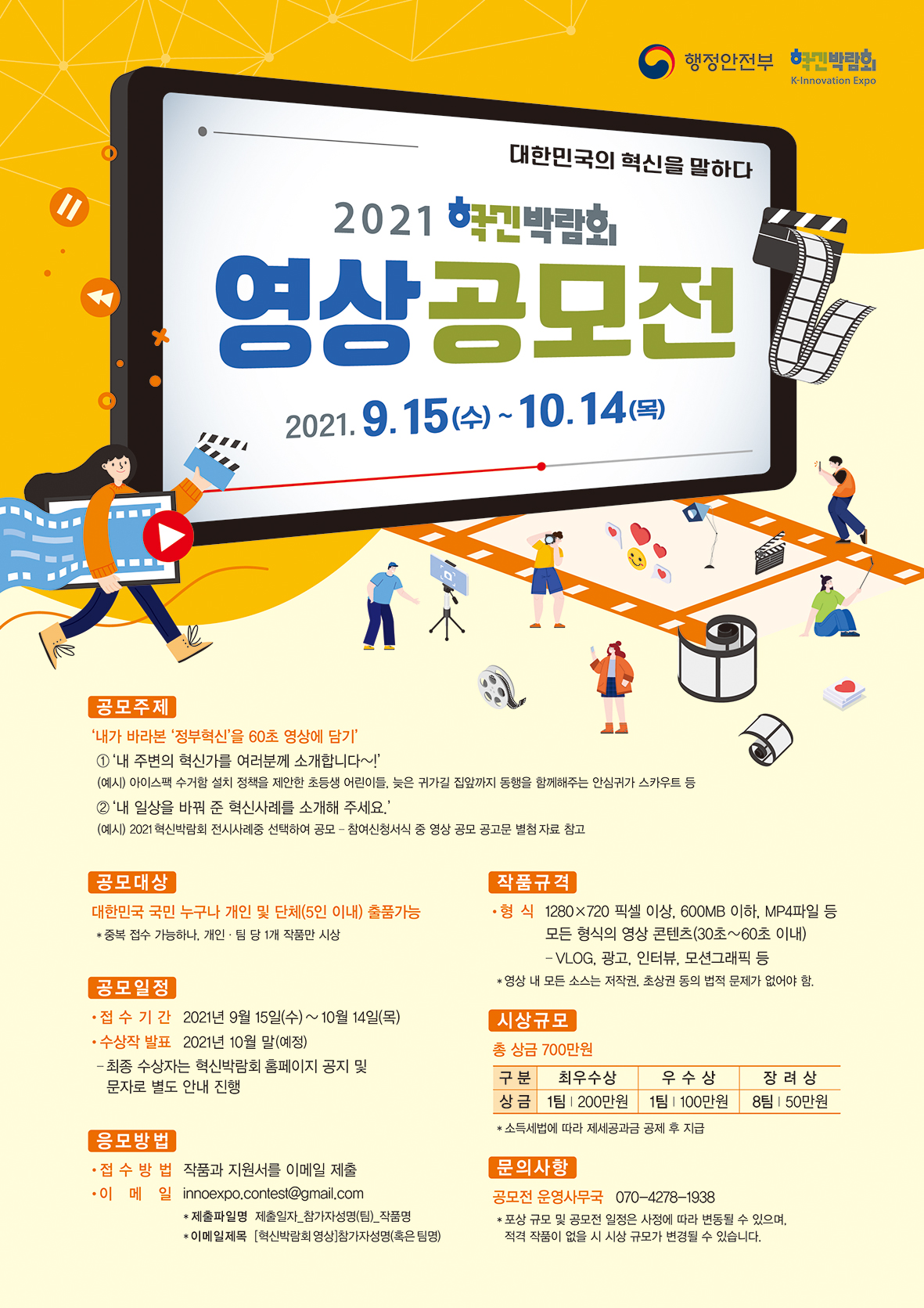 행정안전부 주최의 2021 학박람회 영상공모전, 주제는 '내가 바라본 정부혁신'으로 60초 영상 제출. 접수기간은 9월 15일부터 10월 14일까지, 수상작 발표는 10월 말 예정. 대한민국 국민 누구나 개인 및 5인 이하 단체 참여 가능, 중복 접수 가능하나 1개 작품만 시상. 작품은 1280x720 픽셀 이상, 600MB 이하의 MP4 형식, 저작권 문제 없어야 함. 총 상금 700만원, 최우수상 200만원, 우수상 100만원, 장려상 50만원. 이메일로 작품과 지원서 제출, 문의는 운영사무국. 행정안전부 주최의 2021 학박람회 영상공모전, 주제는 '내가 바라본 정부혁신'으로 60초 영상 제출. 접수기간은 9월 15일부터 10월 14일까지, 수상작 발표는 10월 말 예정. 대한민국 국민 누구나 개인 및 5인 이하 단체 참여 가능, 중복 접수 가능하나 1개 작품만 시상. 작품은 1280x720 픽셀 이상, 600MB 이하의 MP4 형식, 저작권 문제 없어야 함. 총 상금 700만원, 최우수상 200만원, 우수상 100만원, 장려상 50만원. 이메일로 작품과 지원서 제출, 문의는 운영사무국.