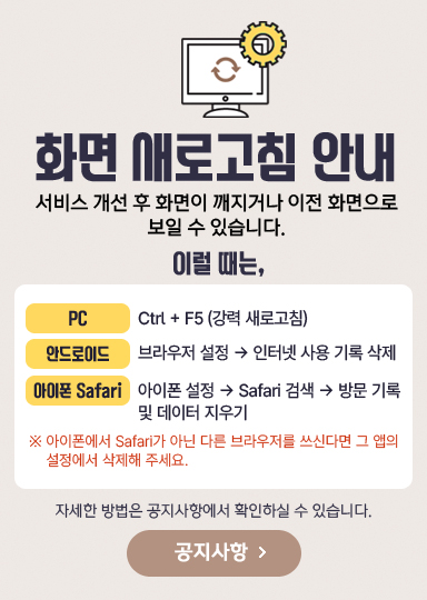 화면 새로고침 안내. 서비스 개선 후 화면이 깨지거나 이전 화면으로 보일 수 있습니다. PC는 Ctrl + F5 강력 새로고침, 안드로이드는 브라우저 설정에서 인터넷 사용 기록 삭제, 아이폰 Safari는 아이폰 설정, Safari 검색, 방문 기록 및 데이터 지우기. 자세한 방법은 공지사항에서 확인하실 수 있습니다.